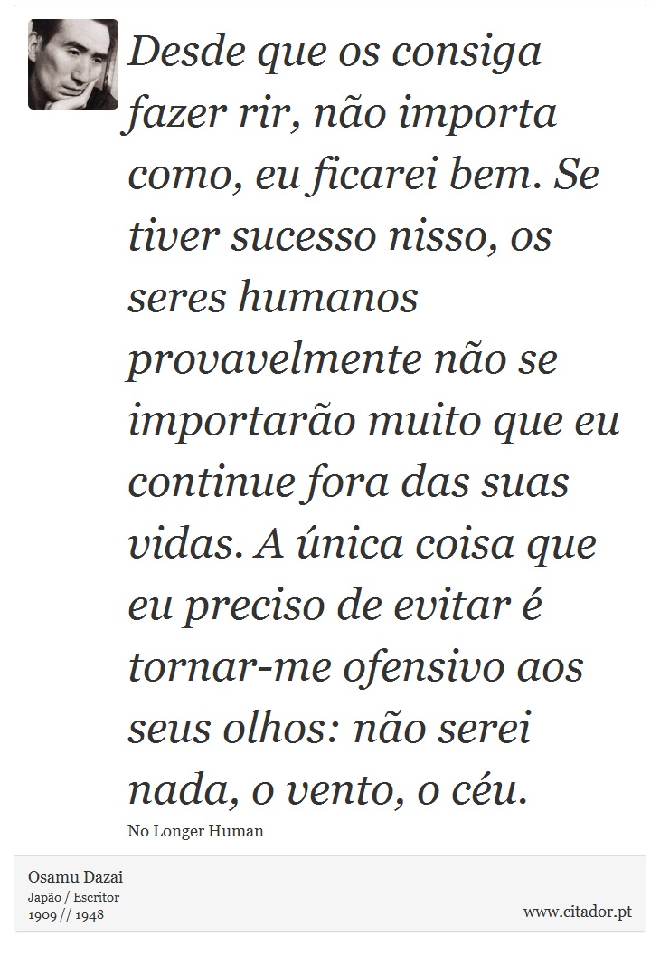 Desde que os consiga fazer rir, não importa como, eu ficarei bem. Se tiver sucesso nisso, os seres humanos provavelmente não se importarão muito que eu continue fora das suas vidas. A única coisa que eu preciso de evitar é tornar-me ofensivo aos seus olhos: não serei nada, o vento, o céu. - Osamu Dazai - Frases