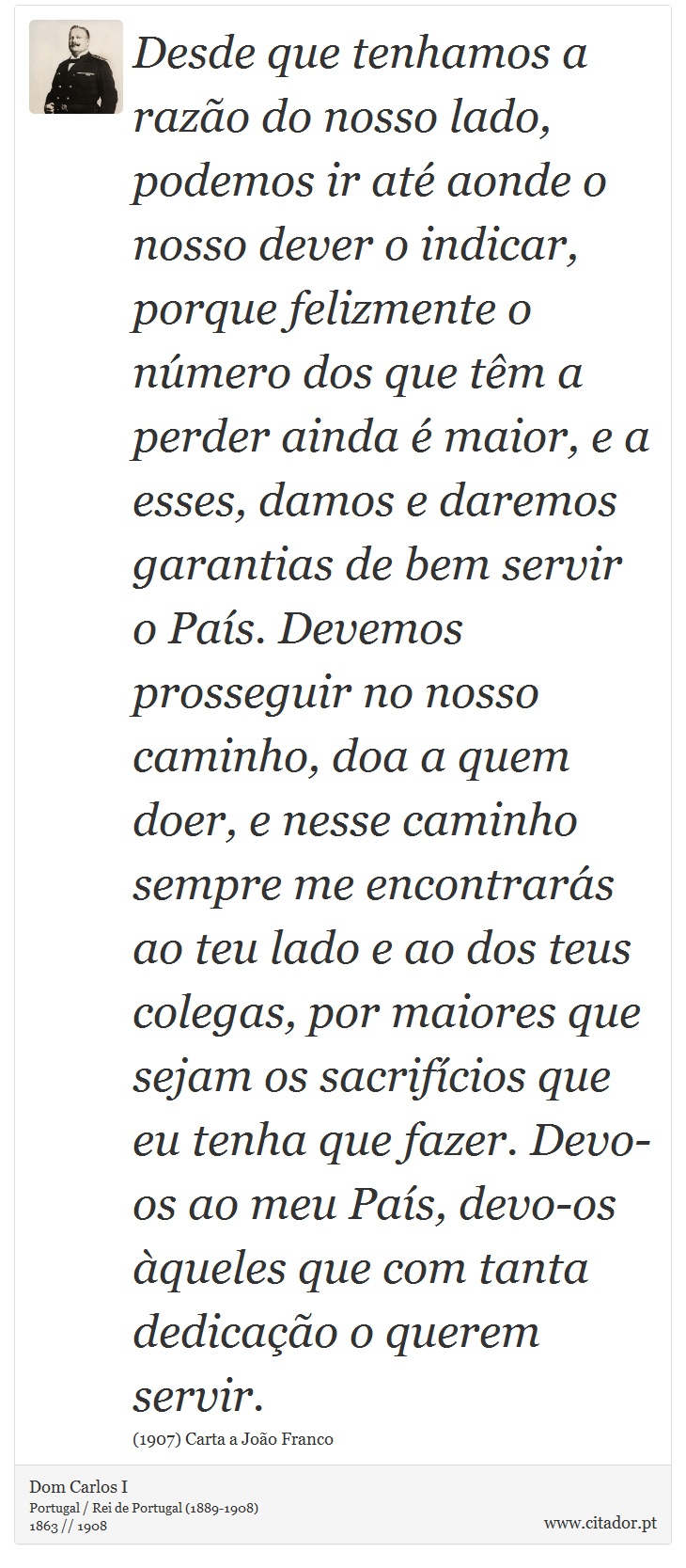 Desde que tenhamos a razão do nosso lado, podemos ir até aonde o nosso dever o indicar, porque felizmente o número dos que têm a perder ainda é maior, e a esses, damos e daremos garantias de bem servir o País. Devemos prosseguir no nosso caminho, doa a quem doer, e nesse caminho sempre me encontrarás ao teu lado e ao dos teus colegas, por maiores que sejam os sacrifícios que eu tenha que fazer. Devo-os ao meu País, devo-os àqueles que com tanta dedicação o querem servir. - Dom Carlos I - Frases