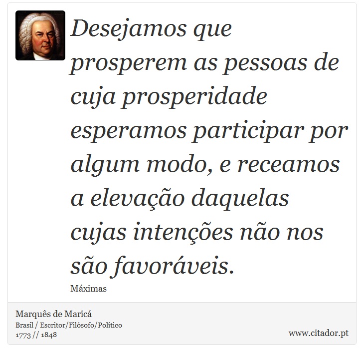 Desejamos que prosperem as pessoas de cuja prosperidade esperamos participar por algum modo, e receamos a elevação daquelas cujas intenções não nos são favoráveis. - Marquês de Maricá - Frases