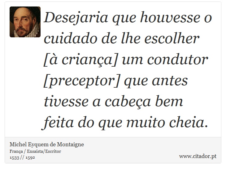 Desejaria que houvesse o cuidado de lhe escolher [à criança] um condutor [preceptor] que antes tivesse a cabeça bem feita do que muito cheia. - Michel Eyquem de Montaigne - Frases