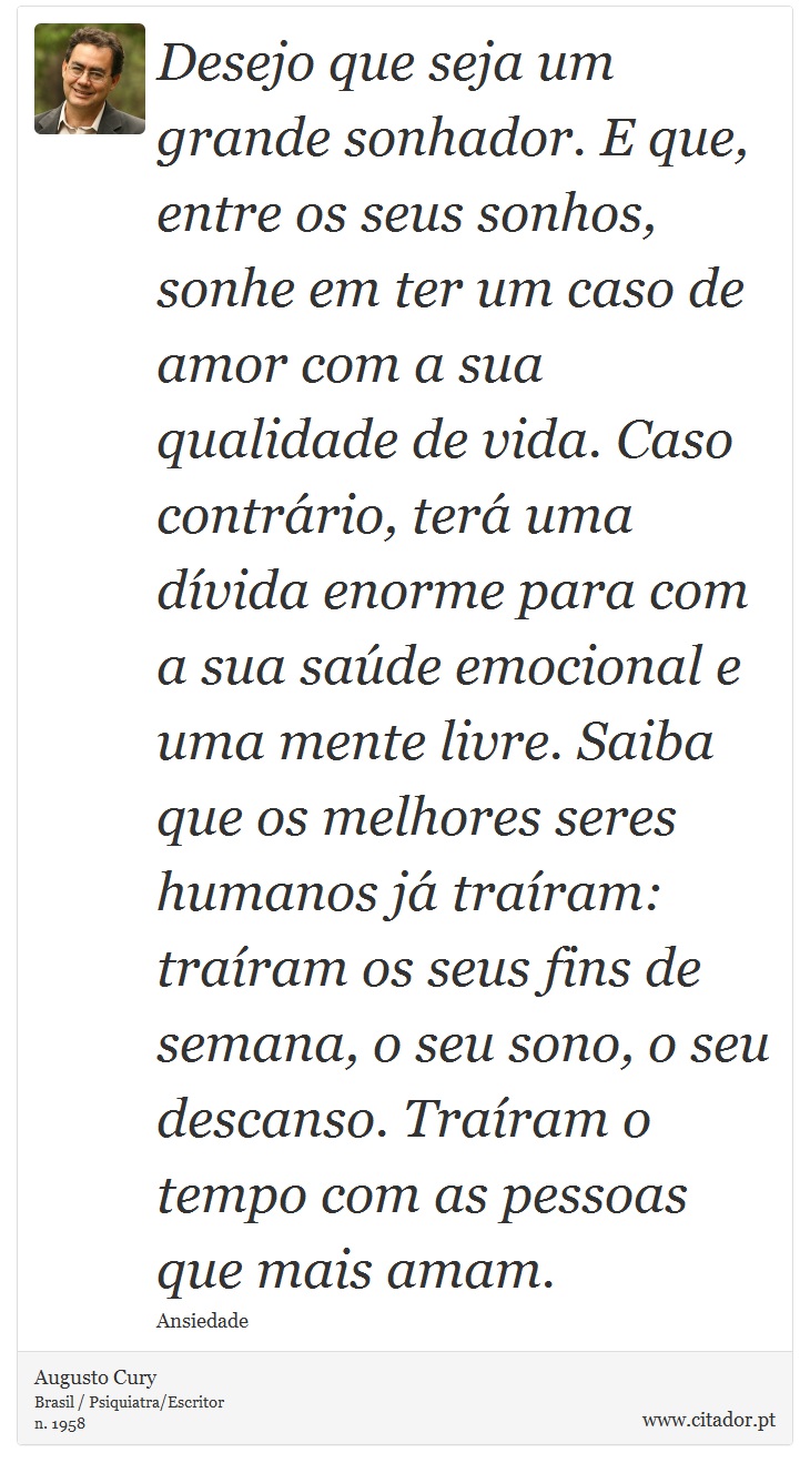 Desejo que seja um grande sonhador. E que, entre os seus sonhos, sonhe em ter um caso de amor com a sua qualidade de vida. Caso contrário, terá uma dívida enorme para com a sua saúde emocional e uma mente livre. Saiba que os melhores seres humanos já traíram: traíram os seus fins de semana, o seu sono, o seu descanso. Traíram o tempo com as pessoas que mais amam. - Augusto Cury - Frases