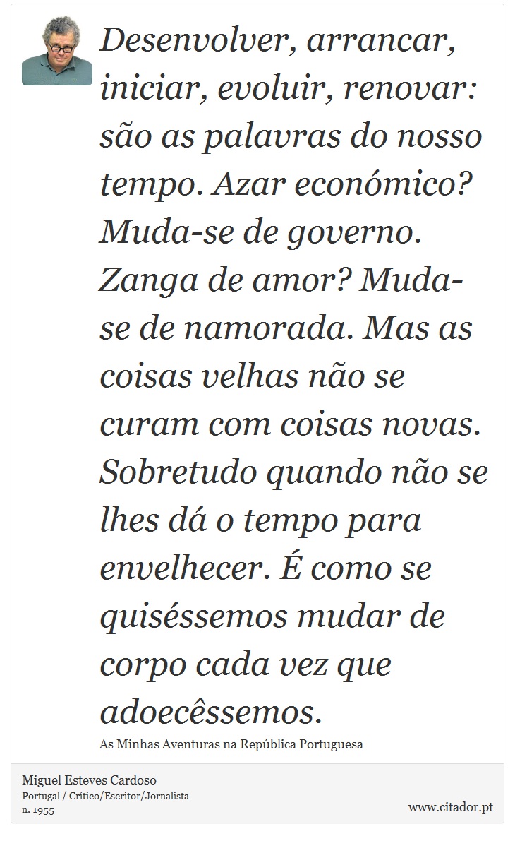 Desenvolver, arrancar, iniciar, evoluir, renovar: são as palavras do nosso tempo. Azar económico? Muda-se de governo. Zanga de amor? Muda-se de namorada. Mas as coisas velhas não se curam com coisas novas. Sobretudo quando não se lhes dá o tempo para envelhecer. É como se quiséssemos mudar de corpo cada vez que adoecêssemos. - Miguel Esteves Cardoso - Frases