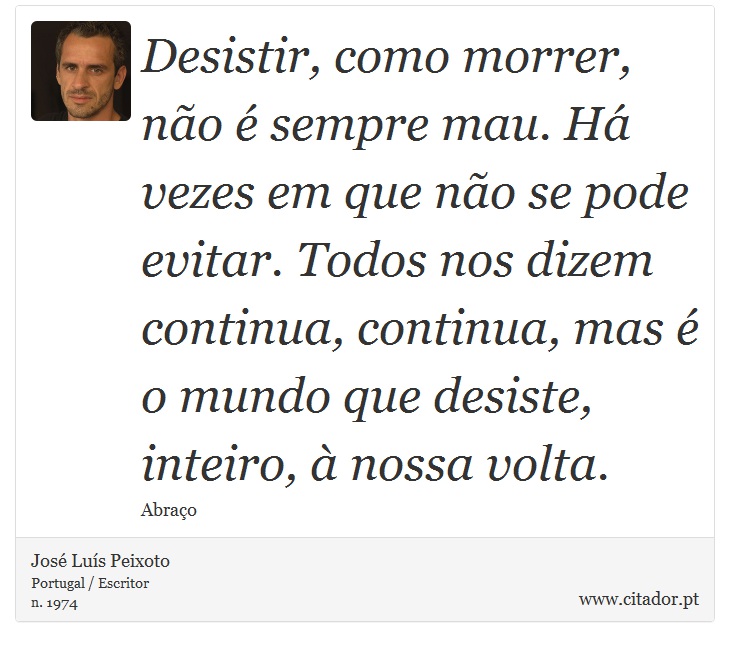 Desistir, como morrer, não é sempre mau. Há vezes em que não se pode evitar. Todos nos dizem continua, continua, mas é o mundo que desiste, inteiro, à nossa volta. - José Luís Peixoto - Frases