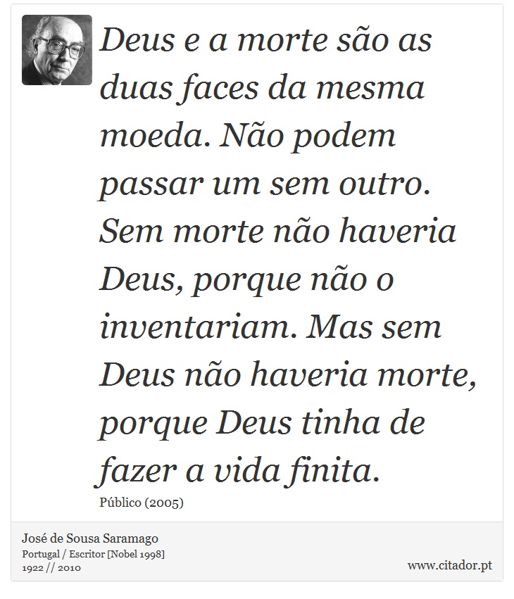 Deus e a morte são as duas faces da mesma moeda. Não podem passar um sem outro. Sem morte não haveria Deus, porque não o inventariam. Mas sem Deus não haveria morte, porque Deus tinha de fazer a vida finita. - José Saramago - Frases