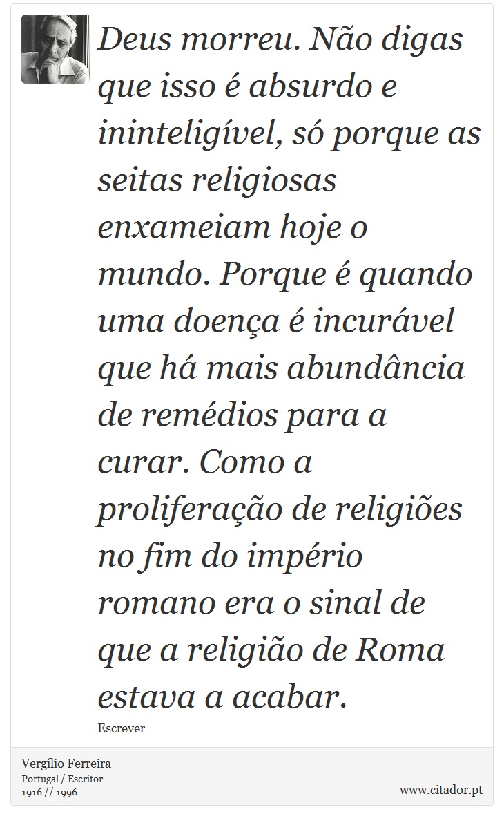 Deus morreu. Não digas que isso é absurdo e ininteligível, só porque as seitas religiosas enxameiam hoje o mundo. Porque é quando uma doença é incurável que há mais abundância de remédios para a curar. Como a proliferação de religiões no fim do império romano era o sinal de que a religião de Roma estava a acabar. - Vergílio Ferreira - Frases