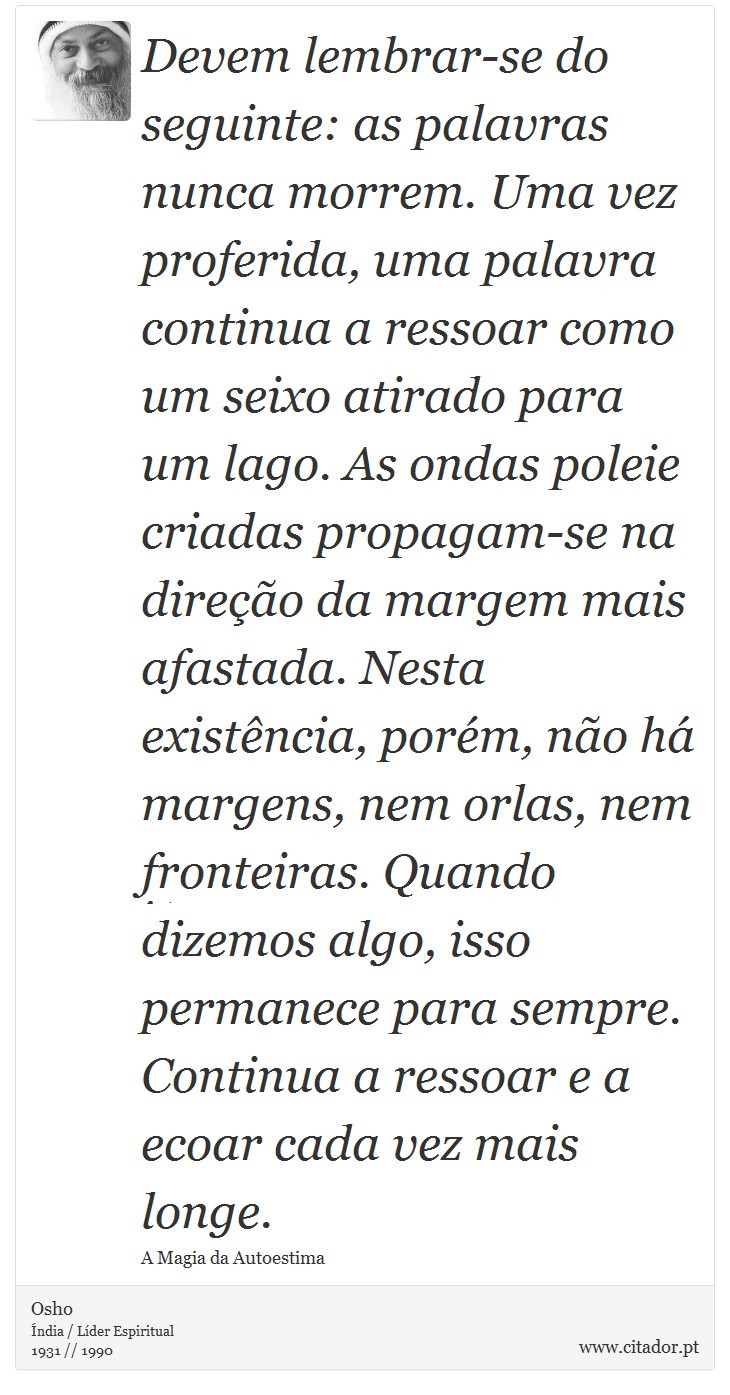 Devem lembrar-se do seguinte: as palavras nunca morrem. Uma vez proferida, uma palavra continua a ressoar como um seixo atirado para um lago. As ondas poleie criadas propagam-se na direção da margem mais afastada. Nesta existência, porém, não há margens, nem orlas, nem fronteiras. Quando dizemos algo, isso permanece para sempre. Continua a ressoar e a ecoar cada vez mais longe. - Osho - Frases