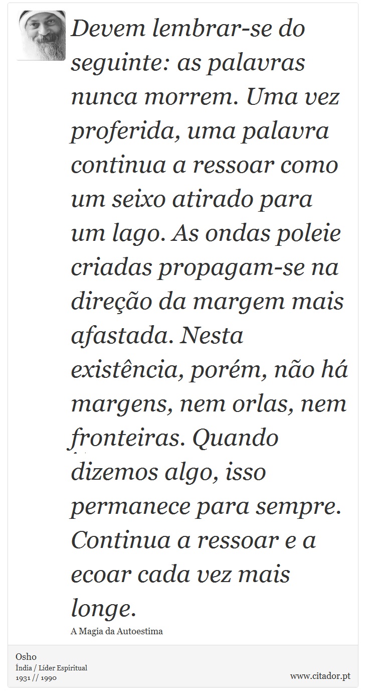 Devem lembrar-se do seguinte: as palavras nunca morrem. Uma vez proferida, uma palavra continua a ressoar como um seixo atirado para um lago. As ondas poleie criadas propagam-se na direo da margem mais afastada. Nesta existncia, porm, no h margens, nem orlas, nem fronteiras. Quando dizemos algo, isso permanece para sempre. Continua a ressoar e a ecoar cada vez mais longe. - Osho - Frases