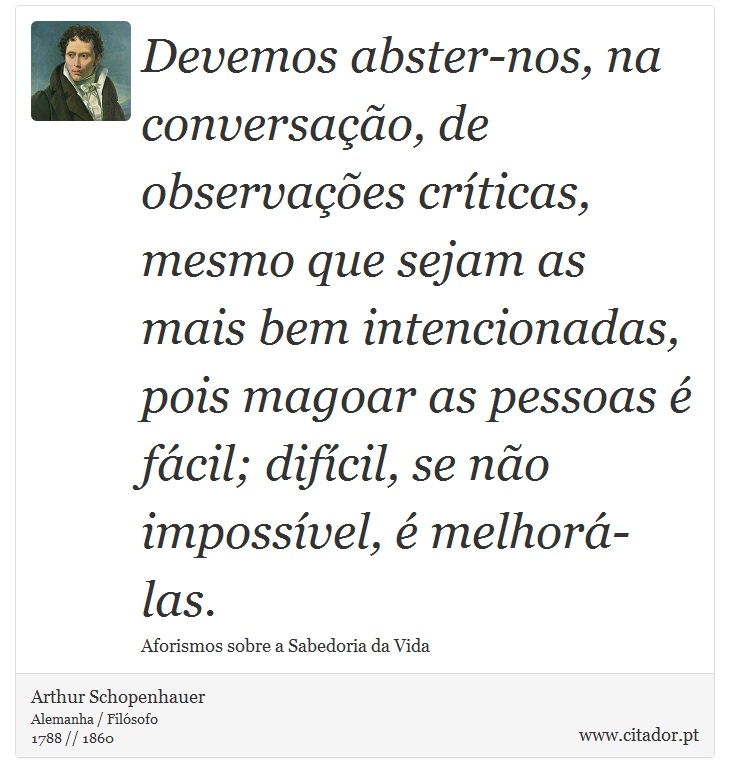 Devemos abster-nos, na conversação, de observações críticas, mesmo que sejam as mais bem intencionadas, pois magoar as pessoas é fácil; difícil, se não impossível, é melhorá-las. - Arthur Schopenhauer - Frases