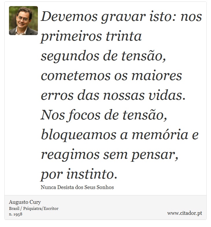 Devemos gravar isto: nos primeiros trinta segundos de tensão, cometemos os maiores erros das nossas vidas. Nos focos de tensão, bloqueamos a memória e reagimos sem pensar, por instinto. - Augusto Cury - Frases
