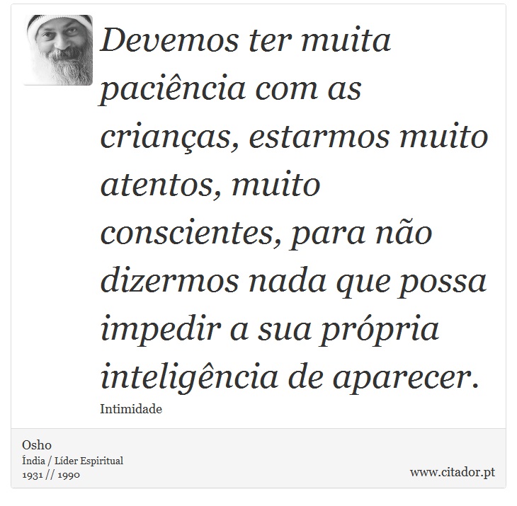 Devemos ter muita pacincia com as crianas, estarmos muito atentos, muito conscientes, para no dizermos nada que possa impedir a sua prpria inteligncia de aparecer. - Osho - Frases