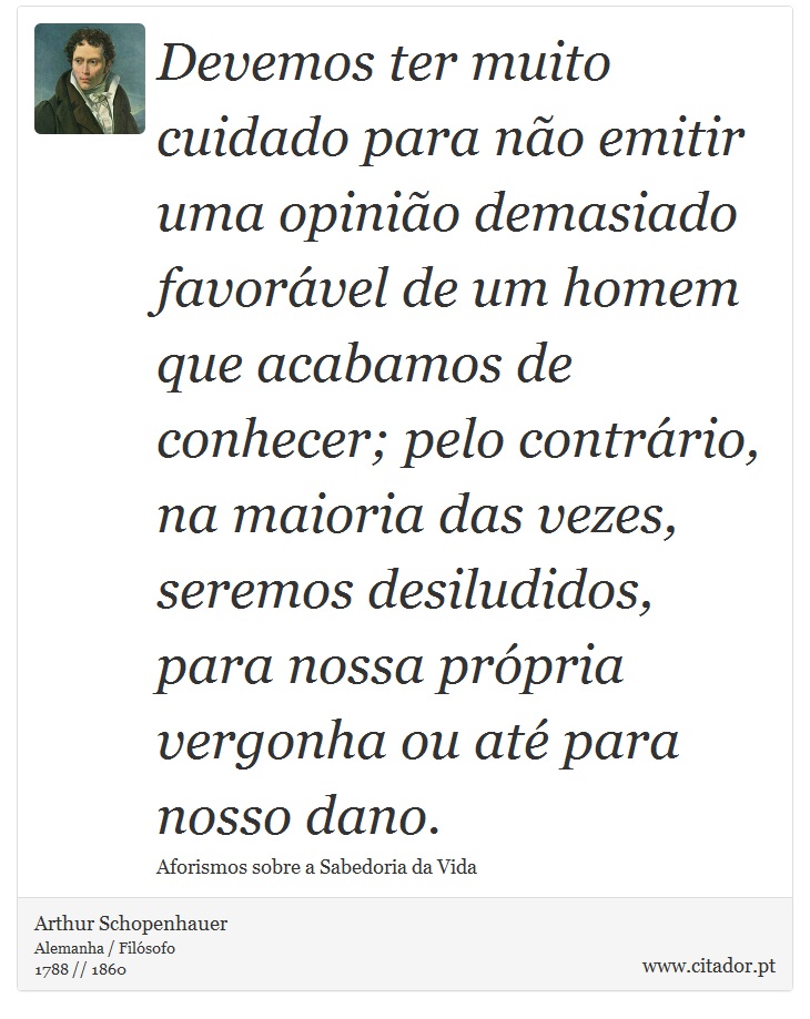 Devemos ter muito cuidado para não emitir uma opinião demasiado favorável de um homem que acabamos de conhecer; pelo contrário, na maioria das vezes, seremos desiludidos, para nossa própria vergonha ou até para nosso dano. - Arthur Schopenhauer - Frases
