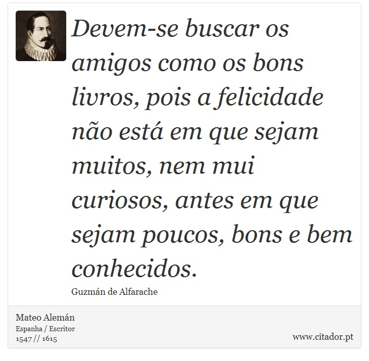 Devem-se buscar os amigos como os bons livros, pois a felicidade não está em que sejam muitos, nem mui curiosos, antes em que sejam poucos, bons e bem conhecidos. - Mateo Alemán - Frases