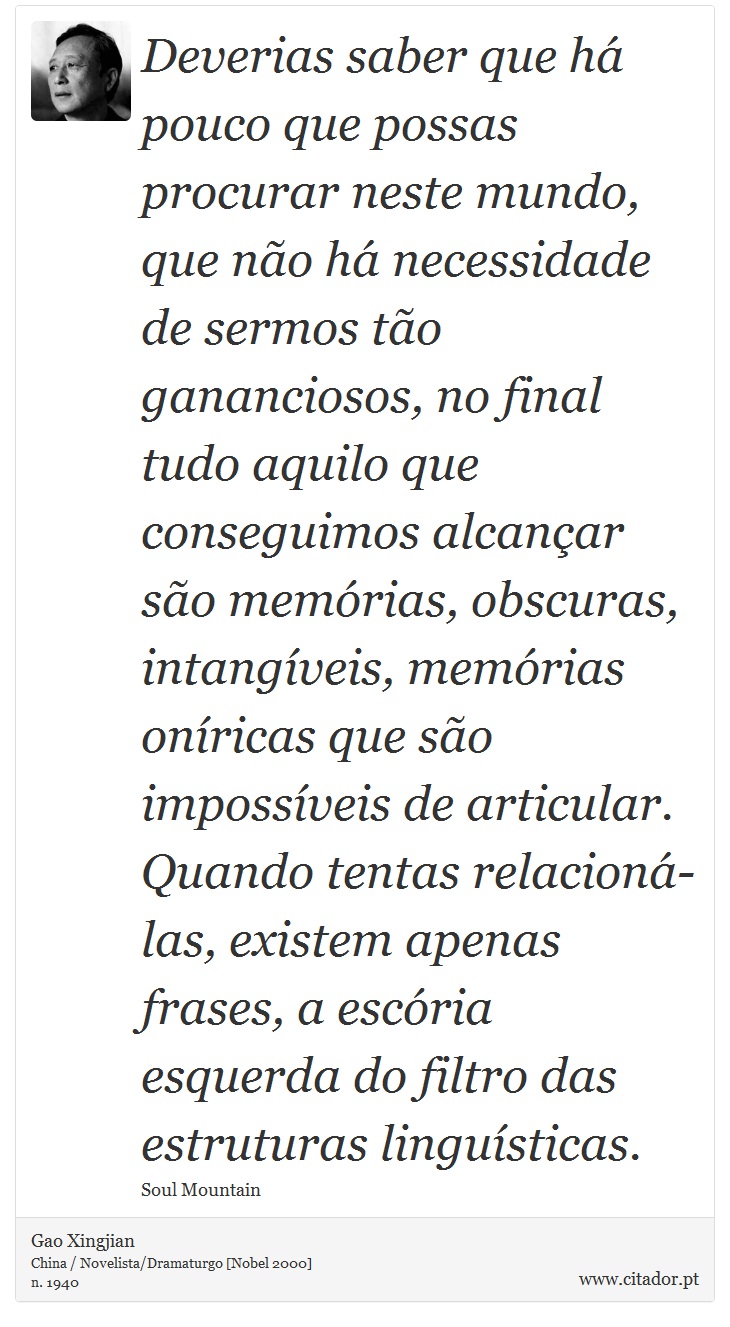 Deverias saber que há pouco que possas procurar neste mundo, que não há necessidade de sermos tão gananciosos, no final tudo aquilo que conseguimos alcançar são memórias, obscuras, intangíveis, memórias oníricas que são impossíveis de articular. Quando tentas relacioná-las, existem apenas frases, a escória esquerda do filtro das estruturas linguísticas. - Gao Xingjian - Frases