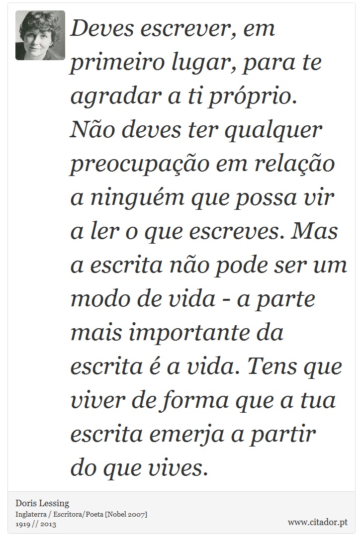 Deves escrever, em primeiro lugar, para te agradar a ti próprio. Não deves ter qualquer preocupação em relação a ninguém que possa vir a ler o que escreves. Mas a escrita não pode ser um modo de vida - a parte mais importante da escrita é a vida. Tens que viver de forma que a tua escrita emerja a partir do que vives. - Doris Lessing - Frases