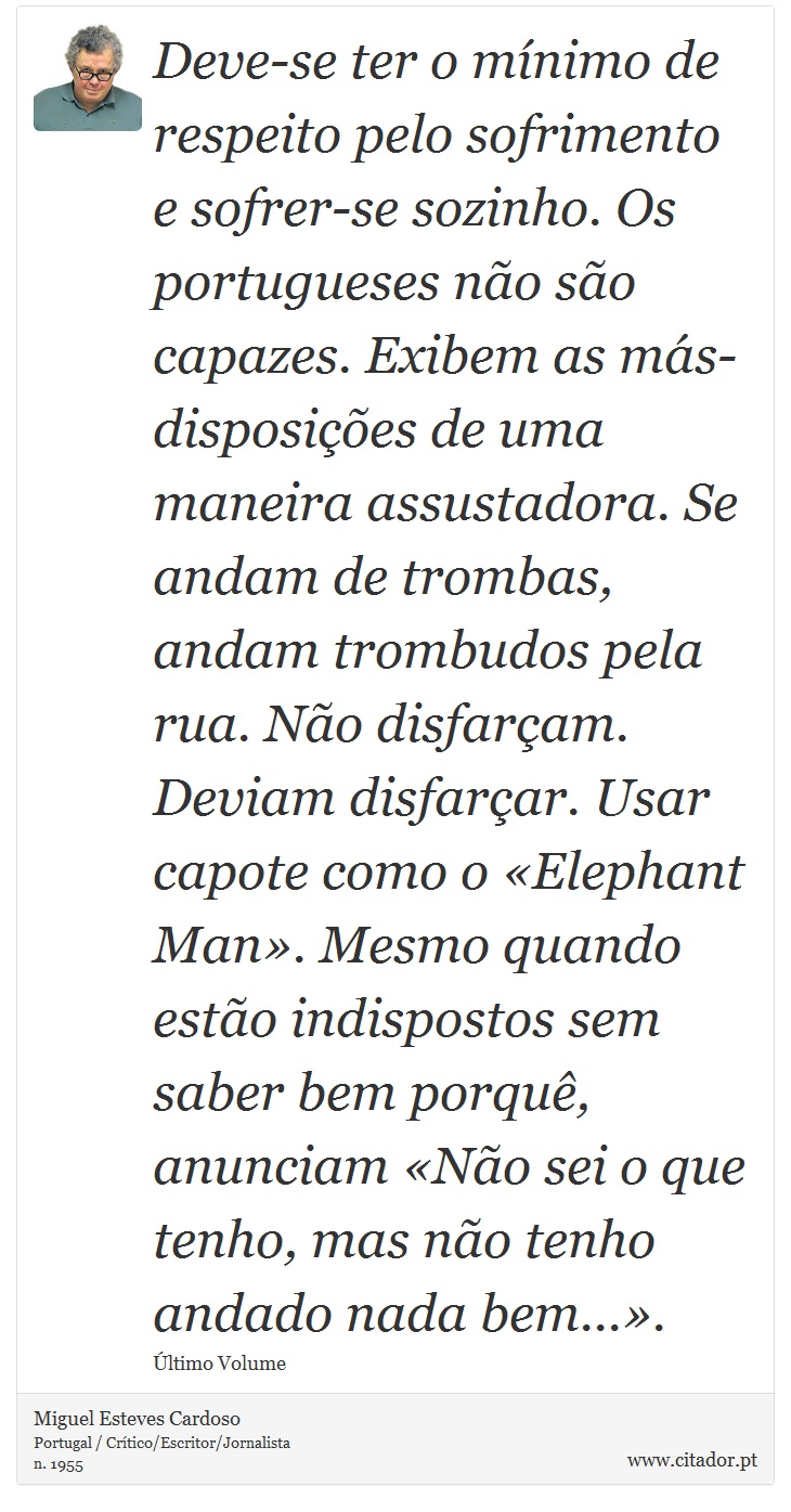 Deve-se ter o mínimo de respeito pelo sofrimento e sofrer-se sozinho. Os portugueses não são capazes. Exibem as más-disposições de uma maneira assustadora. Se andam de trombas, andam trombudos pela rua. Não disfarçam. Deviam disfarçar. Usar capote como o «Elephant Man». Mesmo quando estão indispostos sem saber bem porquê, anunciam «Não sei o que tenho, mas não tenho andado nada bem...». - Miguel Esteves Cardoso - Frases