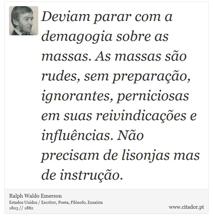 Deviam parar com a demagogia sobre as massas. As massas são rudes, sem preparação, ignorantes, perniciosas em suas reivindicações e influências. Não precisam de lisonjas mas de instrução. - Ralph Waldo Emerson - Frases
