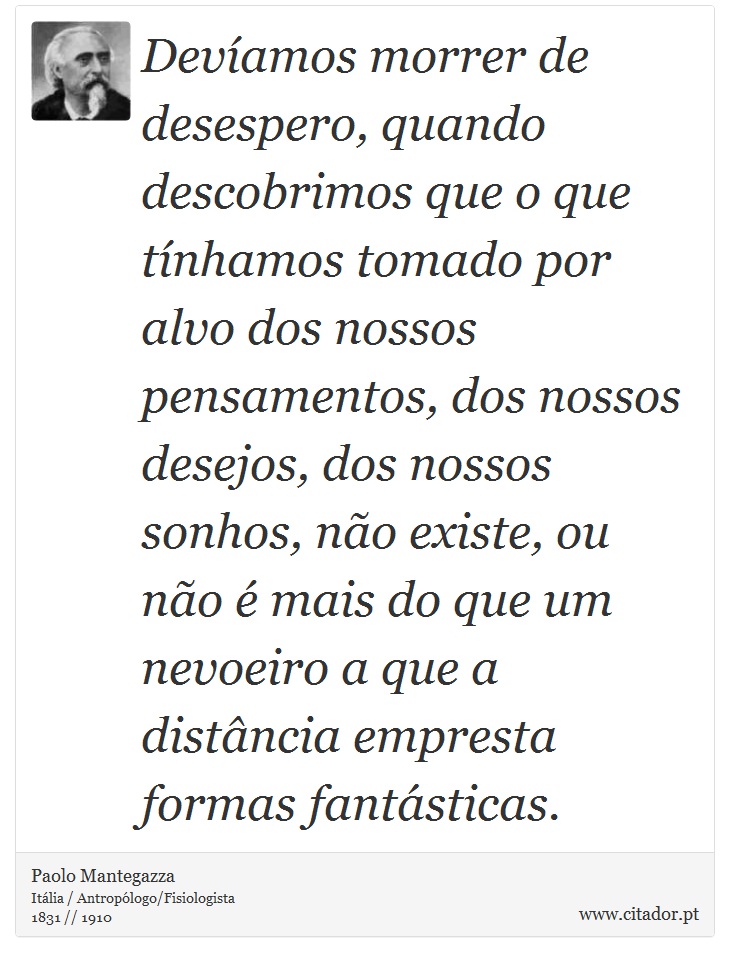 Devíamos morrer de desespero, quando descobrimos que o que tínhamos tomado por alvo dos nossos pensamentos, dos nossos desejos, dos nossos sonhos, não existe, ou não é mais do que um nevoeiro a que a distância empresta formas fantásticas. - Paolo Mantegazza - Frases