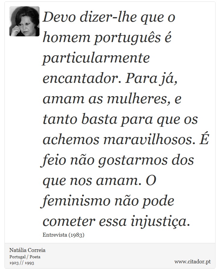 Devo dizer-lhe que o homem português é particularmente encantador. Para já, amam as mulheres, e tanto basta para que os achemos maravilhosos. É feio não gostarmos dos que nos amam. O feminismo não pode cometer essa injustiça. - Natália Correia - Frases