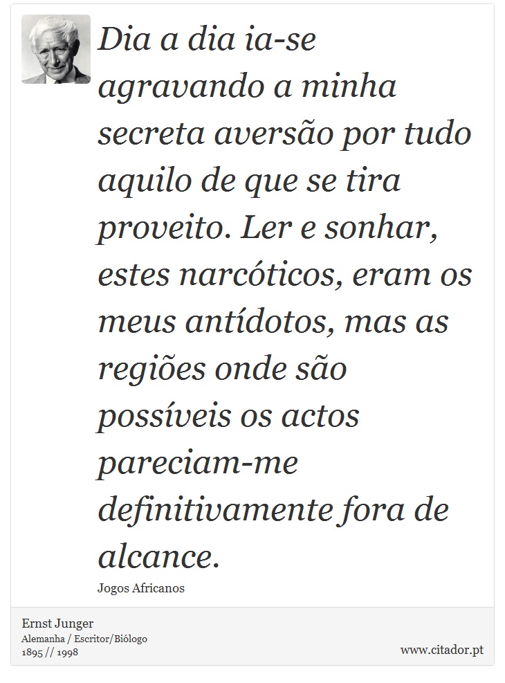 Dia a dia ia-se agravando a minha secreta aversão por tudo aquilo de que se tira proveito. Ler e sonhar, estes narcóticos, eram os meus antídotos, mas as regiões onde são possíveis os actos pareciam-me definitivamente fora de alcance. - Ernst Junger - Frases