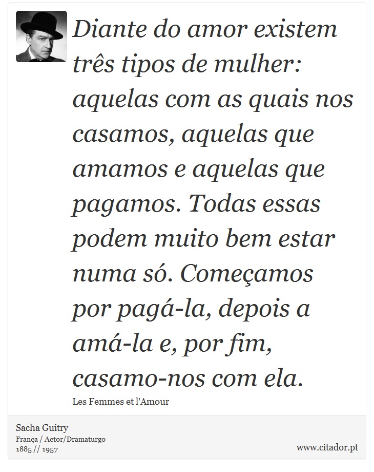 Diante do amor existem três tipos de mulher: aquelas com as quais nos casamos, aquelas que amamos e aquelas que pagamos. Todas essas podem muito bem estar numa só. Começamos por pagá-la, depois a amá-la e, por fim, casamo-nos com ela. - Sacha Guitry - Frases