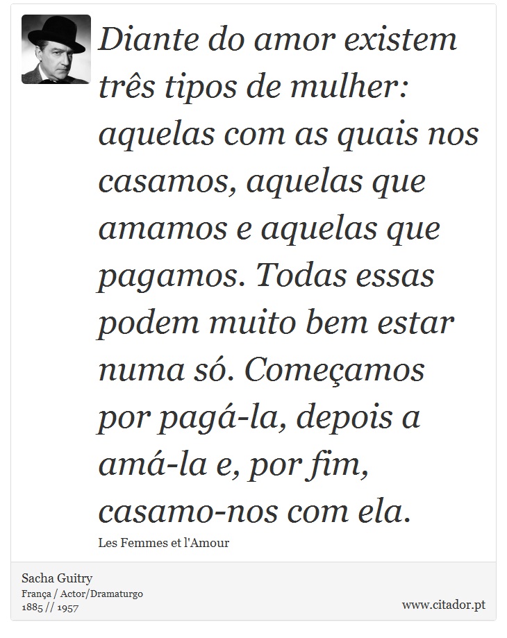 Diante do amor existem trs tipos de mulher: aquelas com as quais nos casamos, aquelas que amamos e aquelas que pagamos. Todas essas podem muito bem estar numa s. Comeamos por pag-la, depois a am-la e, por fim, casamo-nos com ela. - Sacha Guitry - Frases