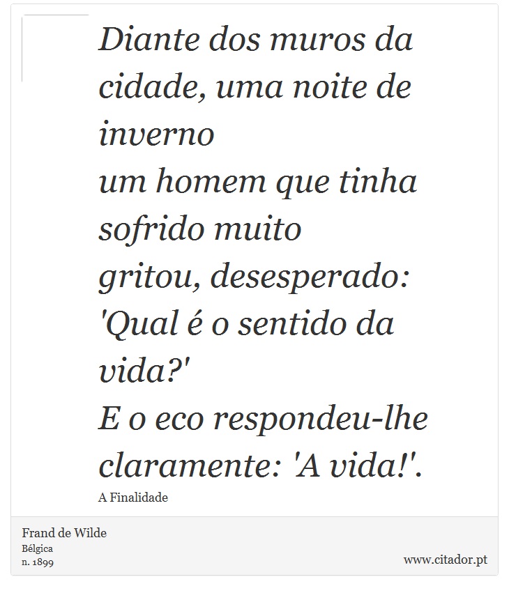 Diante dos muros da cidade, uma noite de inverno <br />
 um homem que tinha sofrido muito <br />
 gritou, desesperado: 'Qual é o sentido da vida?' <br />
 E o eco respondeu-lhe claramente: 'A vida!'. - Frand de Wilde - Frases