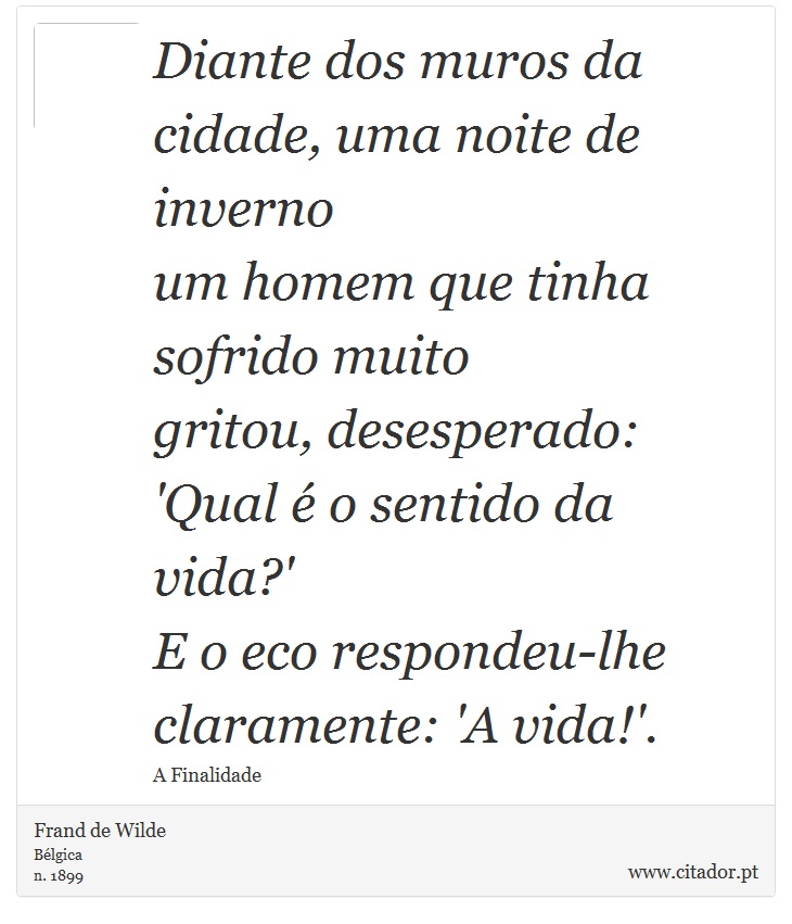 Diante dos muros da cidade, uma noite de inverno <br />
 um homem que tinha sofrido muito <br />
 gritou, desesperado: 'Qual  o sentido da vida?' <br />
 E o eco respondeu-lhe claramente: 'A vida!'. - Frand de Wilde - Frases