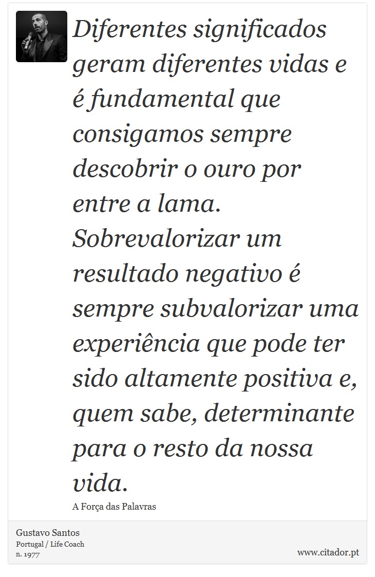 Diferentes significados geram diferentes vidas e é fundamental que consigamos sempre descobrir o ouro por entre a lama. Sobrevalorizar um resultado negativo é sempre subvalorizar uma experiência que pode ter sido altamente positiva e, quem sabe, determinante para o resto da nossa vida. - Gustavo Santos - Frases