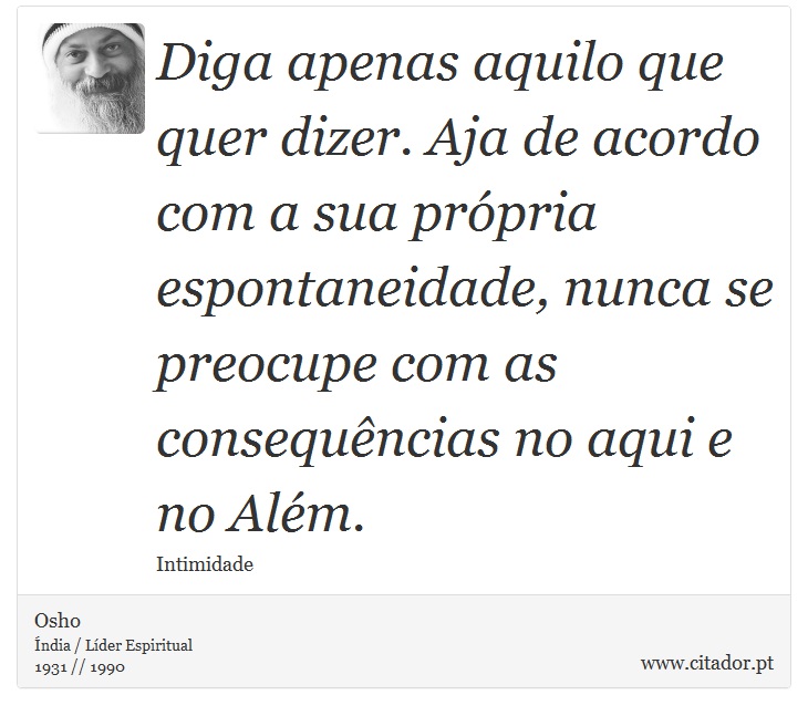 Diga apenas aquilo que quer dizer. Aja de acordo com a sua própria espontaneidade, nunca se preocupe com as consequências no aqui e no Além. - Osho - Frases