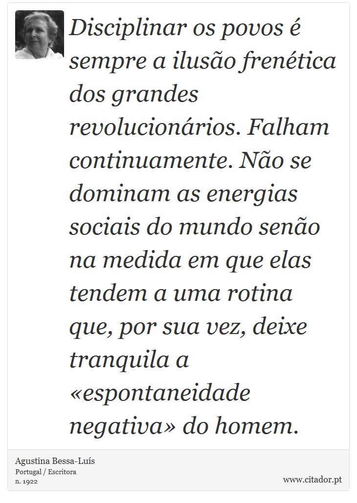 Disciplinar os povos é sempre a ilusão frenética dos grandes revolucionários. Falham continuamente. Não se dominam as energias sociais do mundo senão na medida em que elas tendem a uma rotina que, por sua vez, deixe tranquila a «espontaneidade negativa» do homem. - Agustina Bessa-Luís - Frases