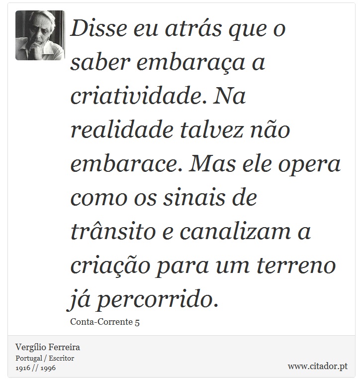 Disse eu atrás que o saber embaraça a criatividade. Na realidade talvez não embarace. Mas ele opera como os sinais de trânsito e canalizam a criação para um terreno já percorrido. - Vergílio Ferreira - Frases
