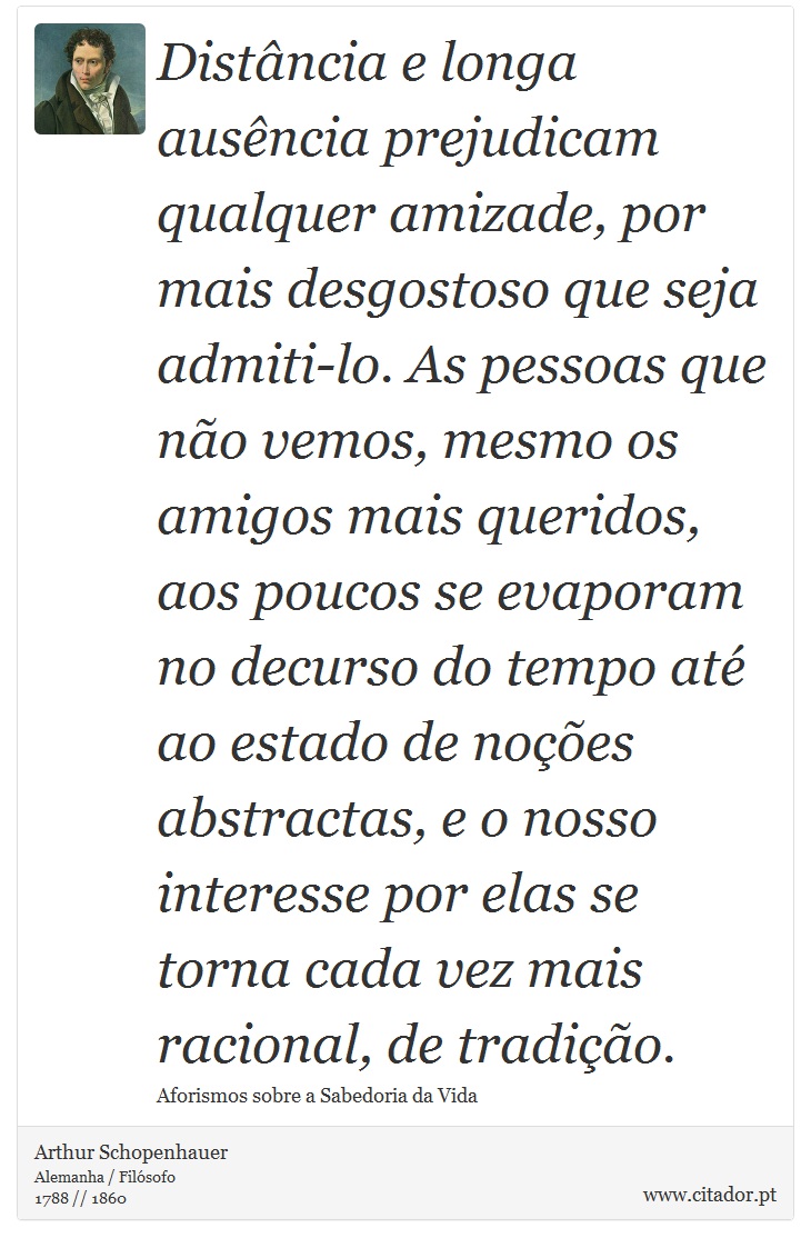 Distância e longa ausência prejudicam qualquer amizade, por mais desgostoso que seja admiti-lo. As pessoas que não vemos, mesmo os amigos mais queridos, aos poucos se evaporam no decurso do tempo até ao estado de noções abstractas, e o nosso interesse por elas se torna cada vez mais racional, de tradição. - Arthur Schopenhauer - Frases