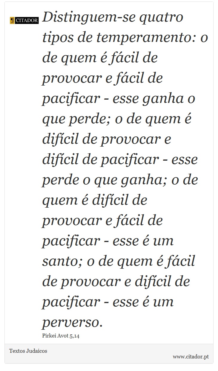 Distinguem-se quatro tipos de temperamento: o de quem é fácil de provocar e fácil de pacificar - esse ganha o que perde; o de quem é difícil de provocar e difícil de pacificar - esse perde o que ganha; o de quem é difícil de provocar e fácil de pacificar - esse é um santo; o de quem é fácil de provocar e difícil de pacificar - esse é um perverso. - Textos Judaicos - Frases