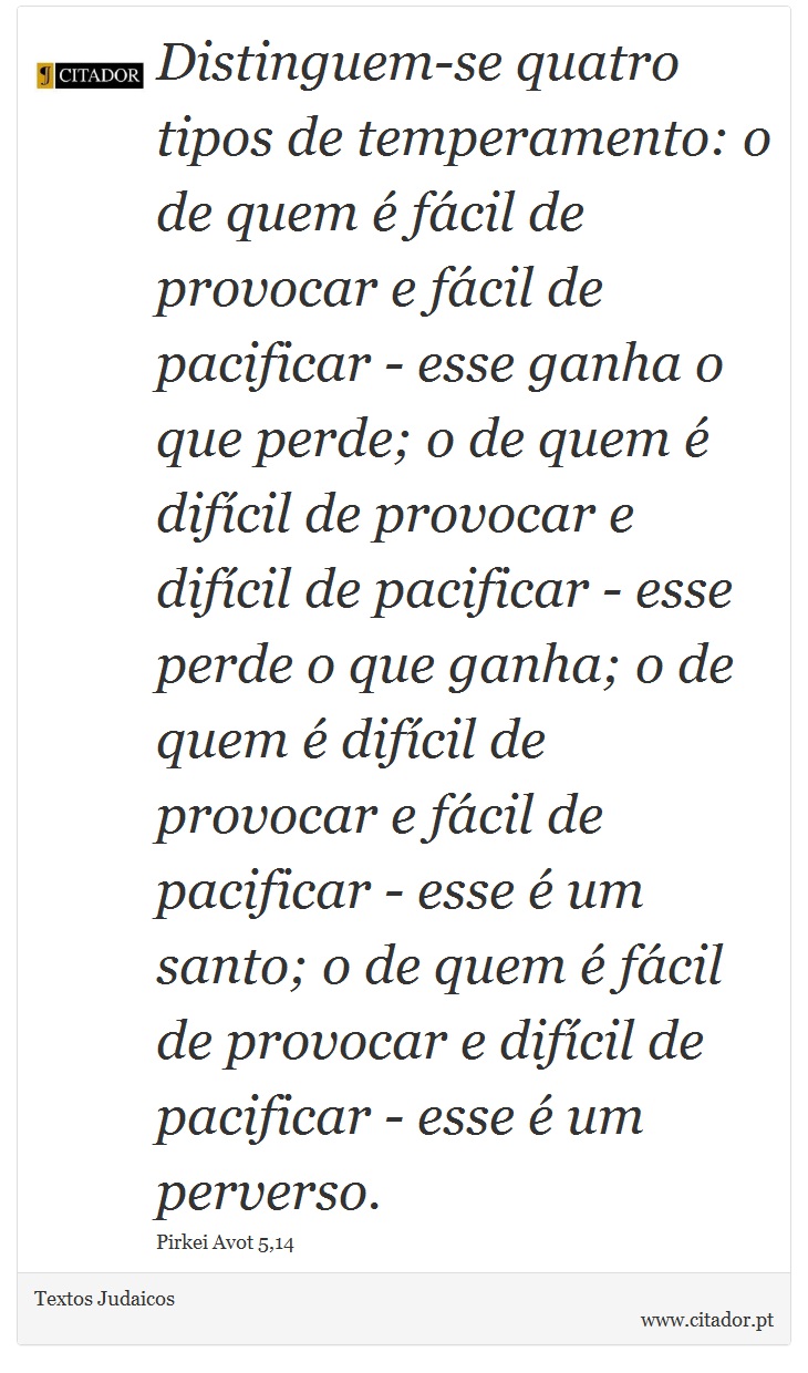 Distinguem-se quatro tipos de temperamento: o de quem  fcil de provocar e fcil de pacificar - esse ganha o que perde; o de quem  difcil de provocar e difcil de pacificar - esse perde o que ganha; o de quem  difcil de provocar e fcil de pacificar - esse  um santo; o de quem  fcil de provocar e difcil de pacificar - esse  um perverso. - Textos Judaicos - Frases