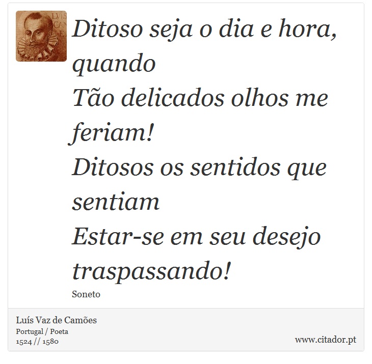 Ditoso seja o dia e hora, quando <br />
 Tão delicados olhos me feriam! <br />
 Ditosos os sentidos que sentiam <br />
 Estar-se em seu desejo traspassando! - Luís Vaz de Camões - Frases
