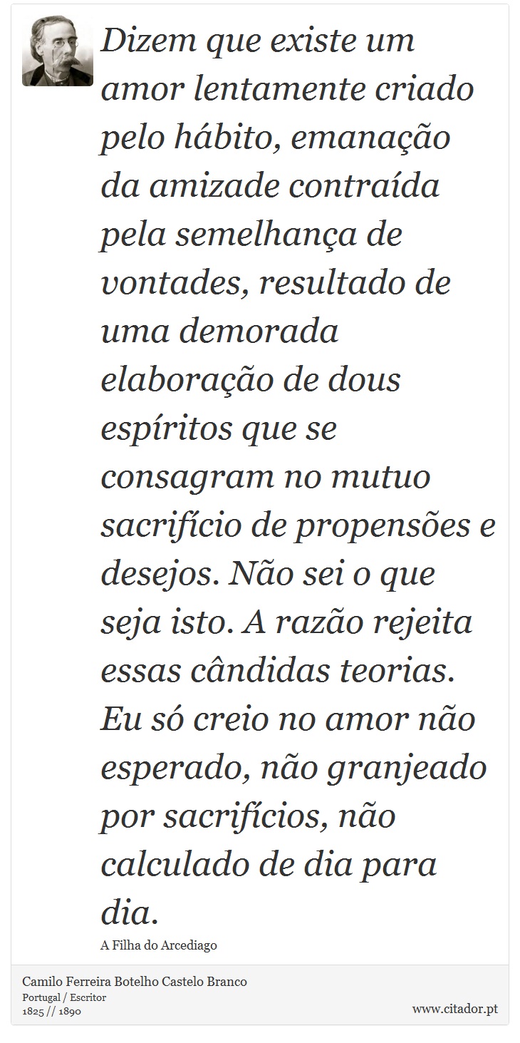 Dizem que existe um amor lentamente criado pelo hábito, emanação da amizade contraída pela semelhança de vontades, resultado de uma demorada elaboração de dous espíritos que se consagram no mutuo sacrifício de propensões e desejos. Não sei o que seja isto. A razão rejeita essas cândidas teorias. Eu só creio no amor não esperado, não granjeado por sacrifícios, não calculado de dia para dia. - Camilo Ferreira Botelho Castelo Branco - Frases
