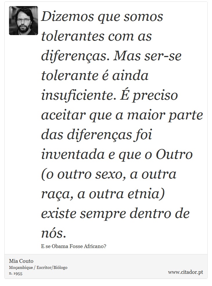 Dizemos que somos tolerantes com as diferenças. Mas ser-se tolerante é ainda insuficiente. É preciso aceitar que a maior parte das diferenças foi inventada e que o Outro (o outro sexo, a outra raça, a outra etnia) existe sempre dentro de nós. - Mia Couto - Frases