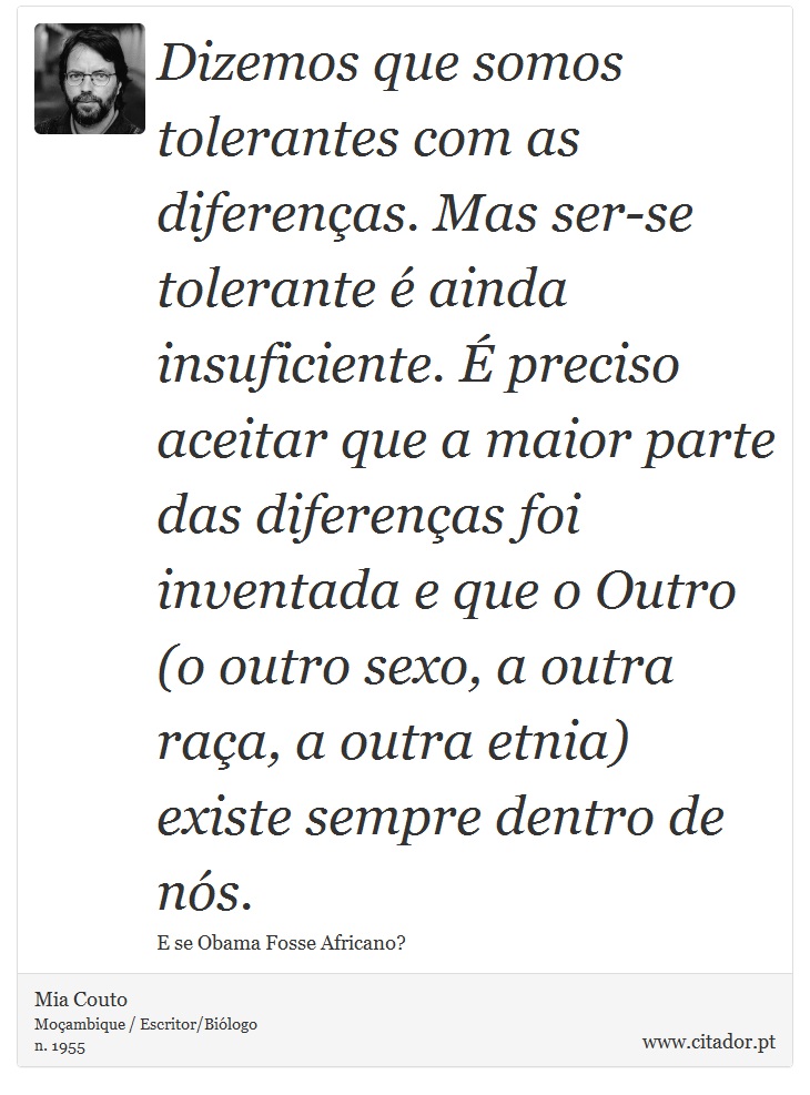 Dizemos que somos tolerantes com as diferenas. Mas ser-se tolerante  ainda insuficiente.  preciso aceitar que a maior parte das diferenas foi inventada e que o Outro (o outro sexo, a outra raa, a outra etnia) existe sempre dentro de ns. - Mia Couto - Frases