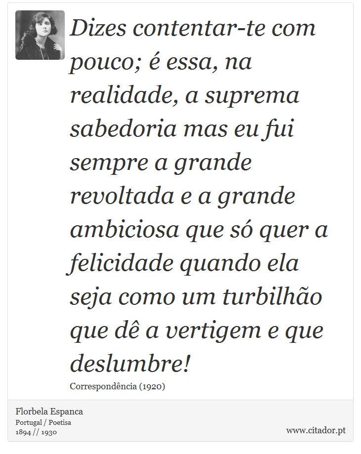 Dizes contentar-te com pouco; é essa, na realidade, a suprema sabedoria mas eu fui sempre a grande revoltada e a grande ambiciosa que só quer a felicidade quando ela seja como um turbilhão que dê a vertigem e que deslumbre! - Florbela Espanca - Frases