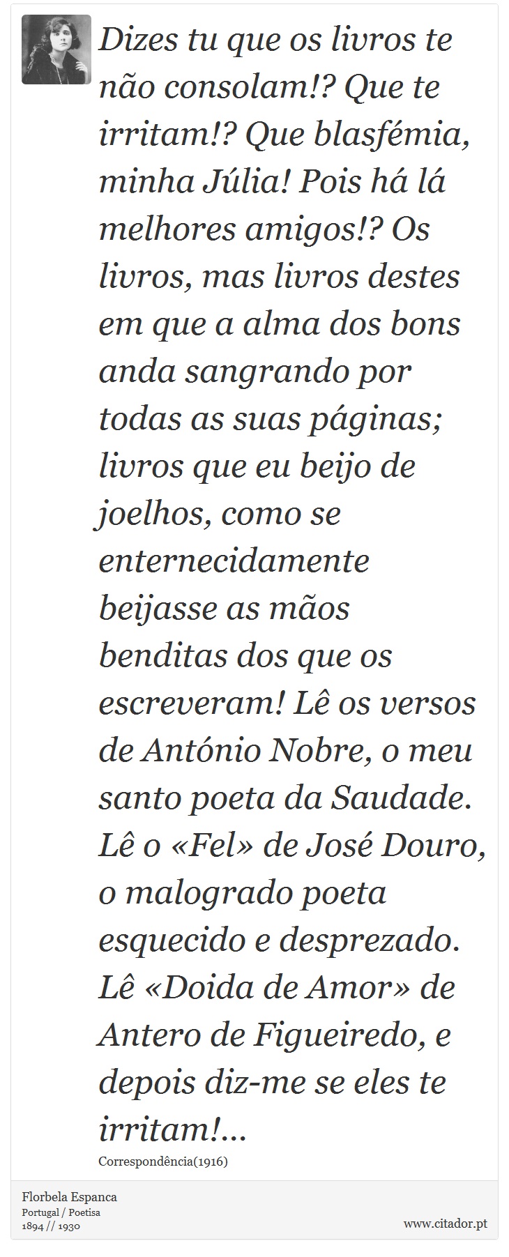 Dizes tu que os livros te não consolam!? Que te irritam!? Que blasfémia, minha Júlia! Pois há lá melhores amigos!? Os livros, mas livros destes em que a alma dos bons anda sangrando por todas as suas páginas; livros que eu beijo de joelhos, como se enternecidamente beijasse as mãos benditas dos que os escreveram! Lê os versos de António Nobre, o meu santo poeta da Saudade. Lê o «Fel» de José Douro, o malogrado poeta esquecido e desprezado. Lê «Doida de Amor» de Antero de Figueiredo, e depois diz-me se eles te irritam!... - Florbela Espanca - Frases