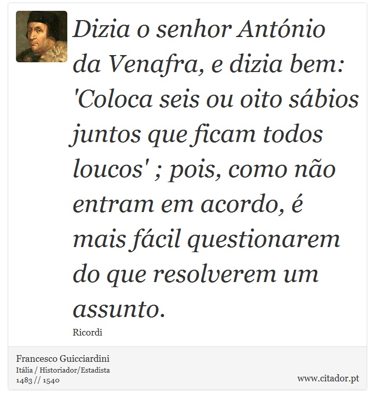 Dizia o senhor António da Venafra, e dizia bem: 'Coloca seis ou oito sábios juntos que ficam todos loucos' ; pois, como não entram em acordo, é mais fácil questionarem do que resolverem um assunto. - Francesco Guicciardini - Frases