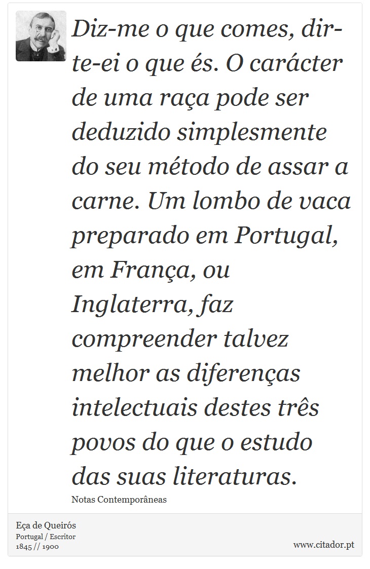 Diz-me o que comes, dir-te-ei o que és. O carácter de uma raça pode ser deduzido simplesmente do seu método de assar a carne. Um lombo de vaca preparado em Portugal, em França, ou Inglaterra, faz compreender talvez melhor as diferenças intelectuais destes três povos do que o estudo das suas literaturas. - Eça de Queirós - Frases
