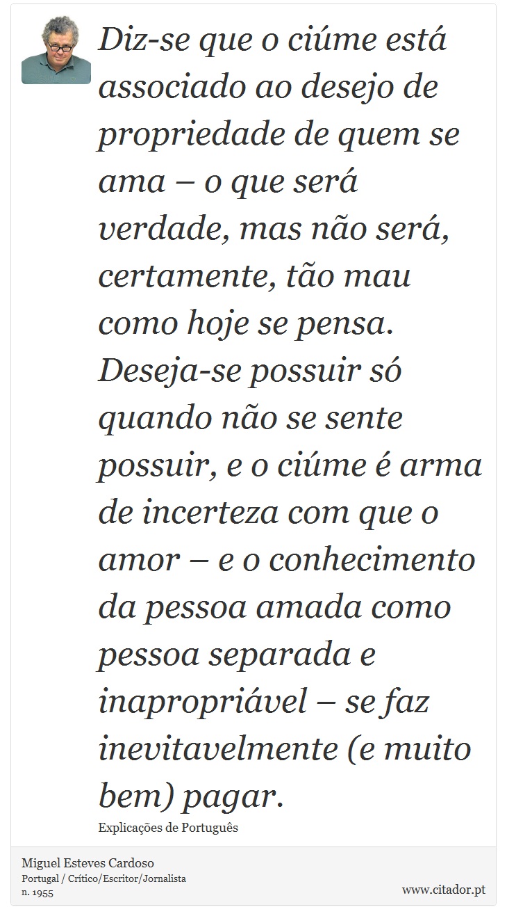 Diz-se que o ciúme está associado ao desejo de propriedade de quem se ama – o que será verdade, mas não será, certamente, tão mau como hoje se pensa. Deseja-se possuir só quando não se sente possuir, e o ciúme é arma de incerteza com que o amor – e o conhecimento da pessoa amada como pessoa separada e inapropriável – se faz inevitavelmente (e muito bem) pagar. - Miguel Esteves Cardoso - Frases