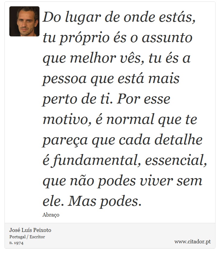 Do lugar de onde estás, tu próprio és o assunto que melhor vês, tu és a pessoa que está mais perto de ti. Por esse motivo, é normal que te pareça que cada detalhe é fundamental, essencial, que não podes viver sem ele. Mas podes. - José Luís Peixoto - Frases