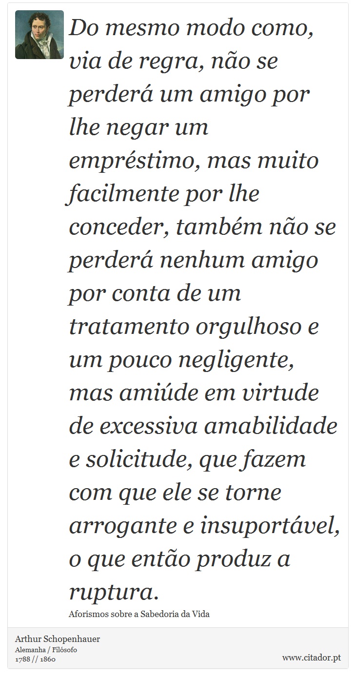 Do mesmo modo como, via de regra, não se perderá um amigo por lhe negar um empréstimo, mas muito facilmente por lhe conceder, também não se perderá nenhum amigo por conta de um tratamento orgulhoso e um pouco negligente, mas amiúde em virtude de excessiva amabilidade e solicitude, que fazem com que ele se torne arrogante e insuportável, o que então produz a ruptura. - Arthur Schopenhauer - Frases