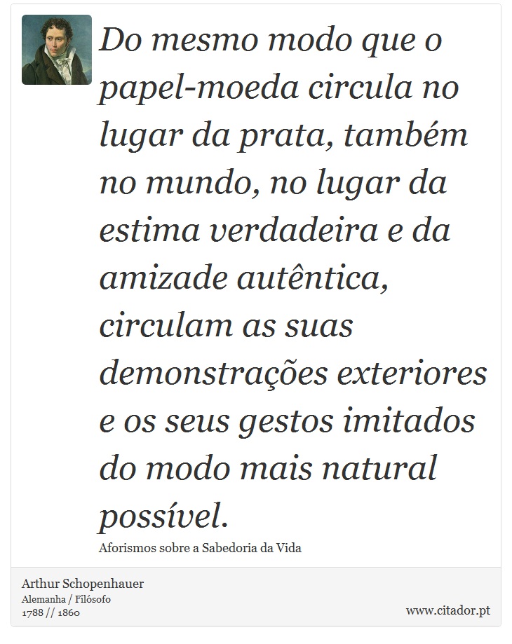Do mesmo modo que o papel-moeda circula no lugar da prata, também no mundo, no lugar da estima verdadeira e da amizade autêntica, circulam as suas demonstrações exteriores e os seus gestos imitados do modo mais natural possível. - Arthur Schopenhauer - Frases
