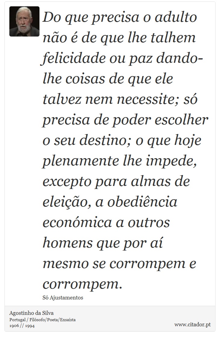 Do que precisa o adulto não é de que lhe talhem felicidade ou paz dando-lhe coisas de que ele talvez nem necessite; só precisa de poder escolher o seu destino; o que hoje plenamente lhe impede, excepto para almas de eleição, a obediência económica a outros homens que por aí mesmo se corrompem e corrompem. - Agostinho da Silva - Frases