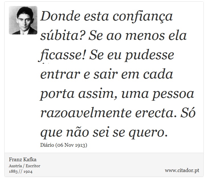 Donde esta confiança súbita? Se ao menos ela ficasse! Se eu pudesse entrar e sair em cada porta assim, uma pessoa razoavelmente erecta. Só que não sei se quero. - Franz Kafka - Frases