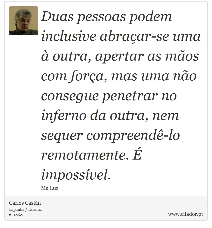 Duas pessoas podem inclusive abraçar-se uma à outra, apertar as mãos com força, mas uma não consegue penetrar no inferno da outra, nem sequer compreendê-lo remotamente. É impossível. - Carlos Castán - Frases