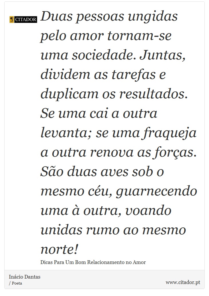 Duas pessoas ungidas pelo amor tornam-se uma sociedade. Juntas, dividem as tarefas e duplicam os resultados. Se uma cai a outra levanta; se uma fraqueja a outra renova as forças. São duas aves sob o mesmo céu, guarnecendo uma à outra, voando unidas rumo ao mesmo norte! - Inácio Dantas - Frases